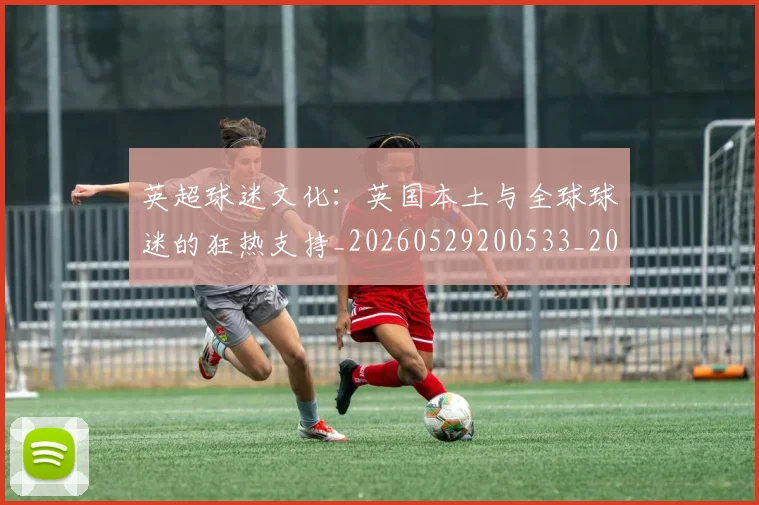 英超球迷文化:英国本土与全球球迷的狂热支持_20260529200533_20260702174232