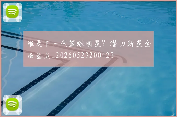 谁是下一代篮球明星?潜力新星全面盘点_20260523200423