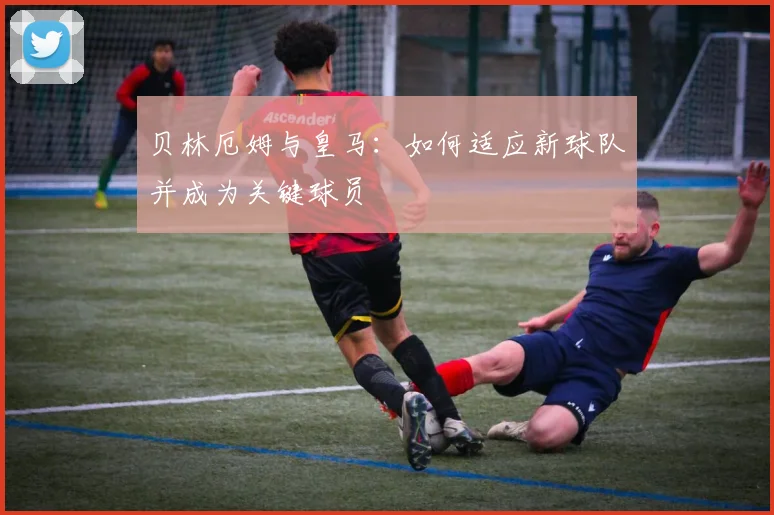 贝林厄姆与皇马：如何适应新球队并成为关键球员