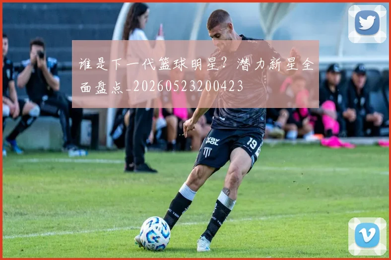 谁是下一代篮球明星?潜力新星全面盘点_20260523200423