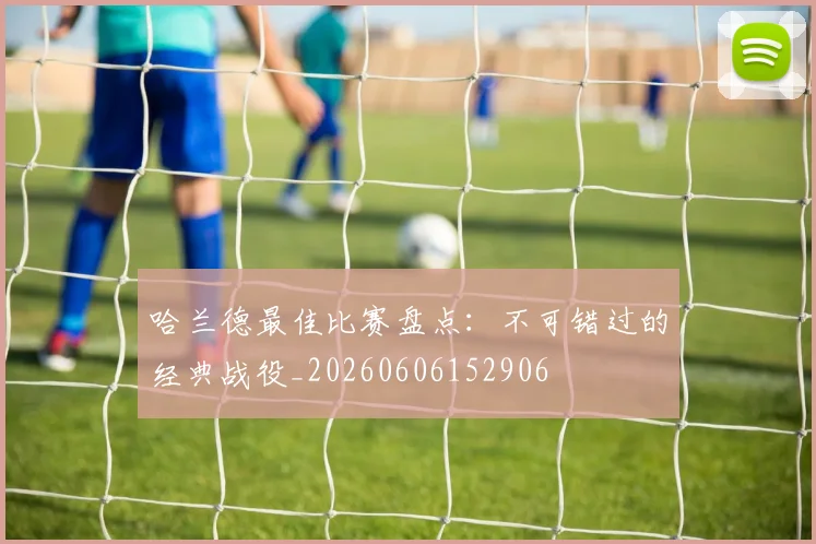 哈兰德最佳比赛盘点:不可错过的经典战役_20260606152906