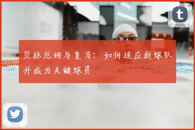 贝林厄姆与皇马：如何适应新球队并成为关键球员